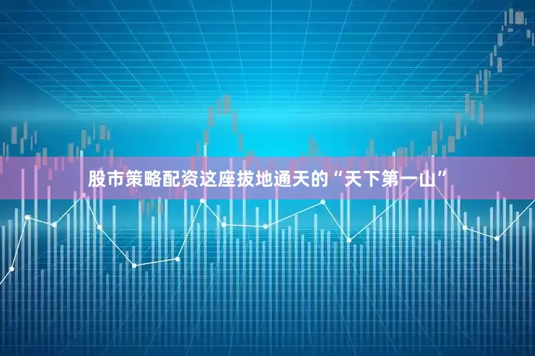 股市策略配资这座拔地通天的“天下第一山”