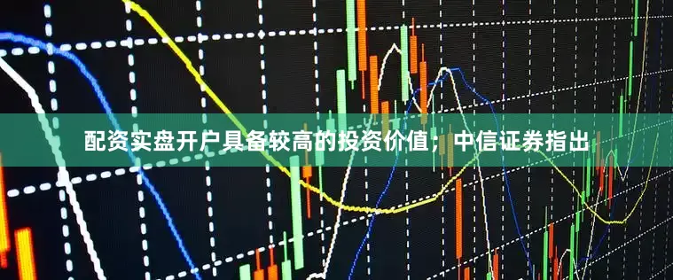 配资实盘开户具备较高的投资价值；中信证券指出