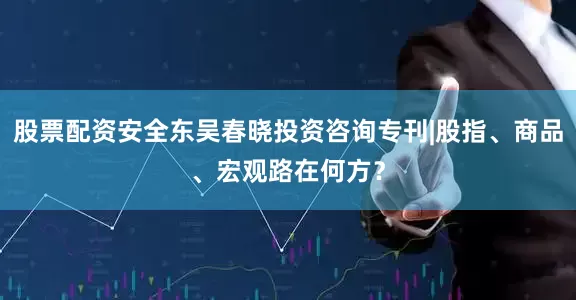 股票配资安全东吴春晓投资咨询专刊|股指、商品、宏观路在何方？
