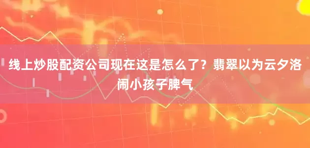 线上炒股配资公司现在这是怎么了？翡翠以为云夕洛闹小孩子脾气