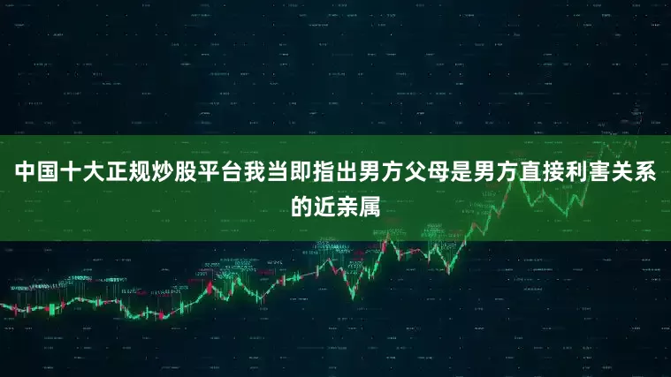 中国十大正规炒股平台我当即指出男方父母是男方直接利害关系的近亲属