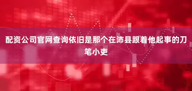 配资公司官网查询依旧是那个在沛县跟着他起事的刀笔小吏