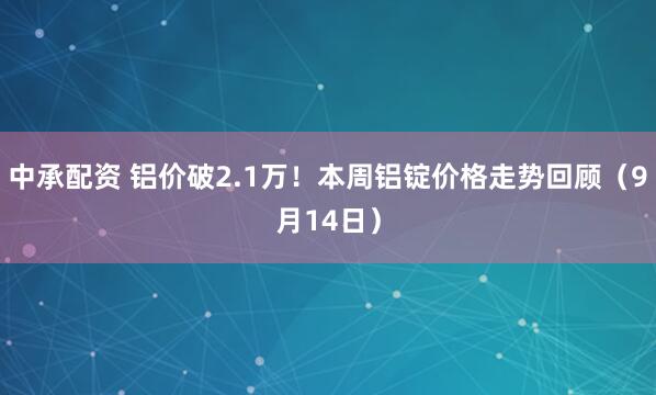 中承配资 铝价破2.1万！本周铝锭价格走势回顾（9月14日）