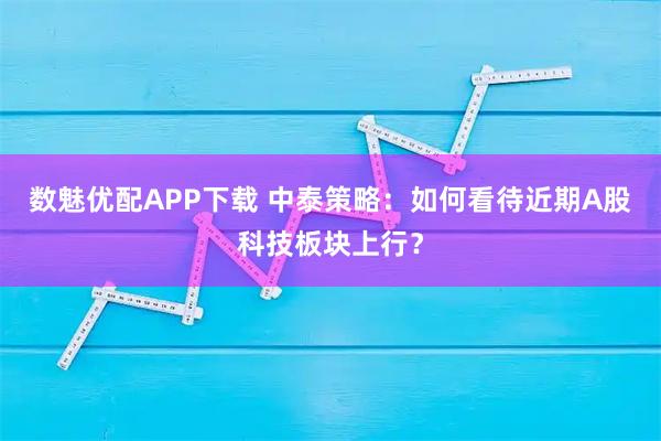 数魅优配APP下载 中泰策略：如何看待近期A股科技板块上行？