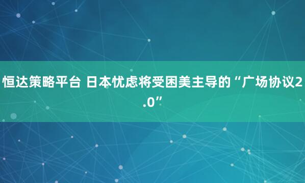 恒达策略平台 日本忧虑将受困美主导的“广场协议2.0”