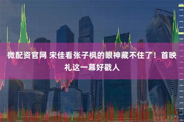 微配资官网 宋佳看张子枫的眼神藏不住了！首映礼这一幕好戳人