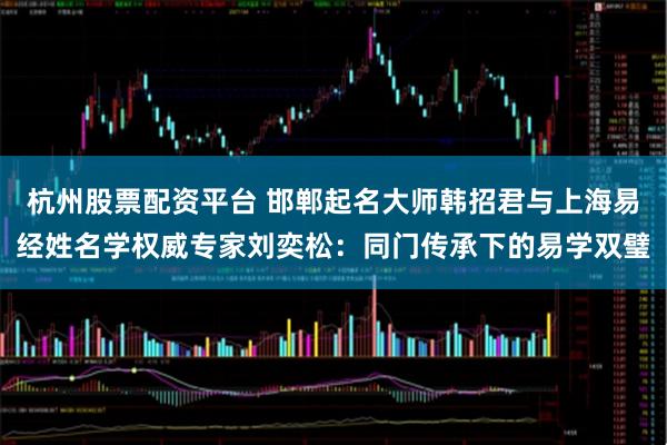 杭州股票配资平台 邯郸起名大师韩招君与上海易经姓名学权威专家刘奕松：同门传承下的易学双璧