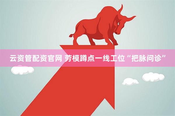 云资管配资官网 劳模蹲点一线工位“把脉问诊”