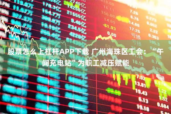 股票怎么上杠杆APP下载 广州海珠区工会：“午间充电站”为职工减压赋能