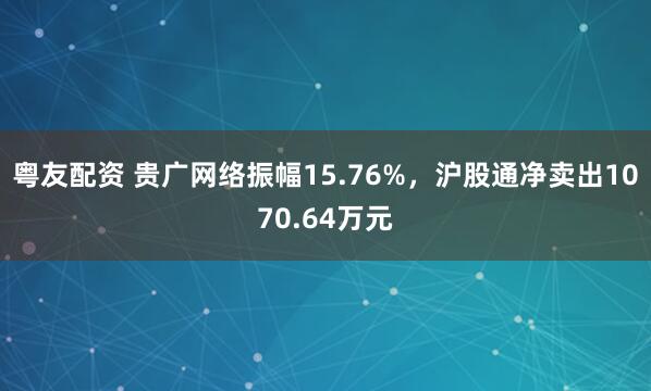 粤友配资 贵广网络振幅15.76%，沪股通净卖出1070.64万元