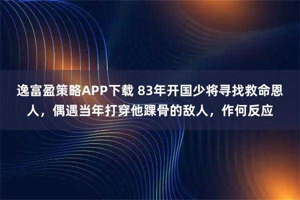 逸富盈策略APP下载 83年开国少将寻找救命恩人,偶遇当年打穿他踝骨的敌人,作何反应
