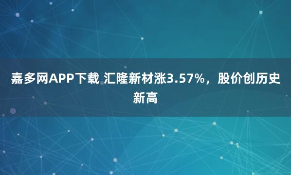 嘉多网APP下载 汇隆新材涨3.57%,股价创历史新高