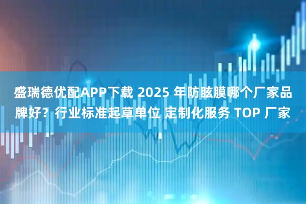 盛瑞德优配APP下载 2025 年防眩膜哪个厂家品牌好？行业标准起草单位 定制化服务 TOP 厂家