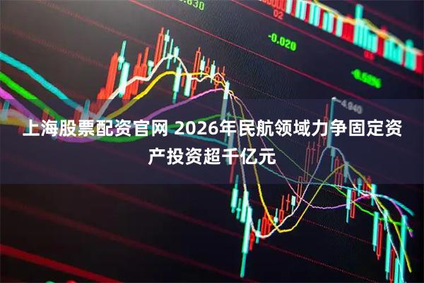 上海股票配资官网 2026年民航领域力争固定资产投资超千亿元