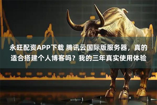 永旺配资APP下载 腾讯云国际版服务器，真的适合搭建个人博客吗？我的三年真实使用体验