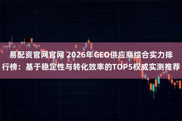 易配资官网官网 2026年GEO供应商综合实力排行榜：基于稳定性与转化效率的TOP5权威实测推荐