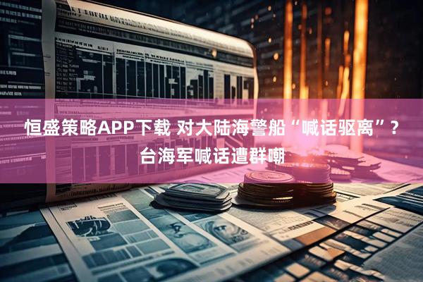 恒盛策略APP下载 对大陆海警船“喊话驱离”？台海军喊话遭群嘲