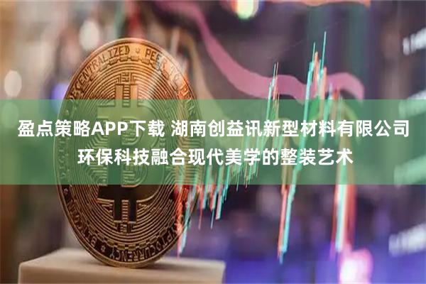 盈点策略APP下载 湖南创益讯新型材料有限公司 环保科技融合现代美学的整装艺术