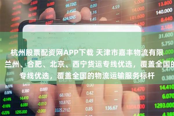杭州股票配资网APP下载 天津市嘉丰物流有限公司：到呼和浩特、兰州、合肥、北京、西宁货运专线优选，覆盖全国的物流运输服务标杆