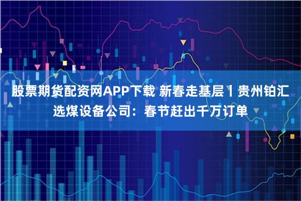 股票期货配资网APP下载 新春走基层丨贵州铂汇选煤设备公司：春节赶出千万订单