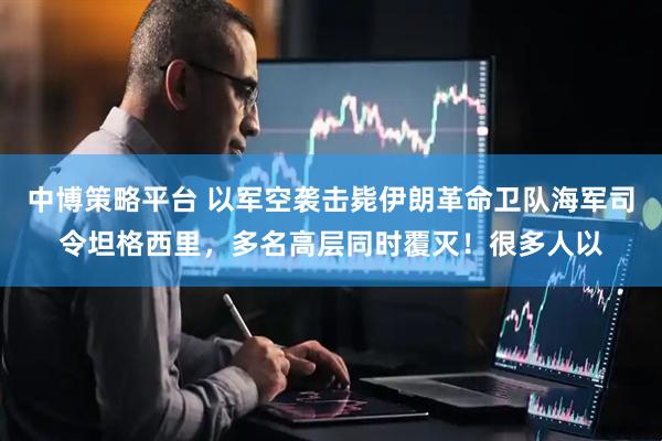 中博策略平台 以军空袭击毙伊朗革命卫队海军司令坦格西里,多名高层同时覆灭!很多人以