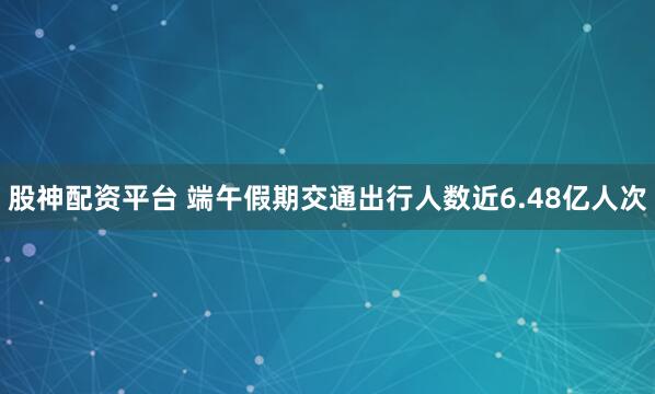 股神配资平台 端午假期交通出行人数近6.48亿人次
