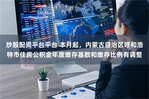 炒股配资平台平台 本月起，内蒙古自治区呼和浩特市住房公积金年度缴存基数和缴存比例有调整