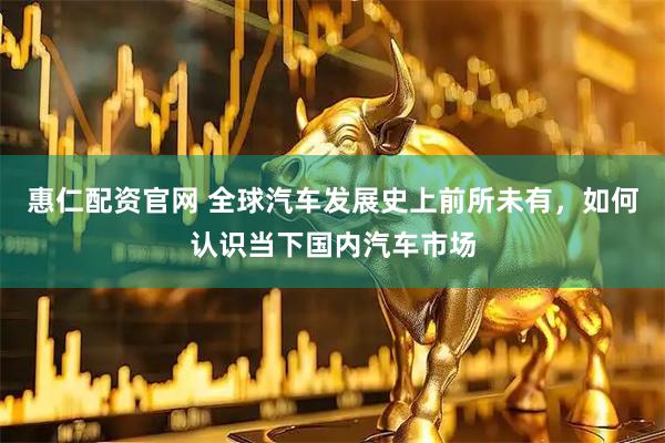 惠仁配资官网 全球汽车发展史上前所未有，如何认识当下国内汽车市场