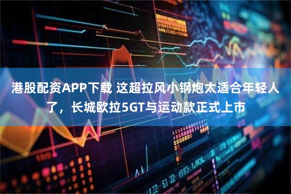 港股配资APP下载 这超拉风小钢炮太适合年轻人了，长城欧拉5GT与运动款正式上市