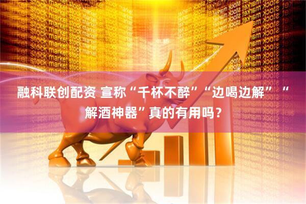 融科联创配资 宣称“千杯不醉”“边喝边解” “解酒神器”真的有用吗？